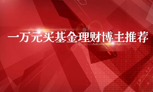 一万元买基金理财博主推荐_https://www.fsyjjx.cn_问财精选_第1张