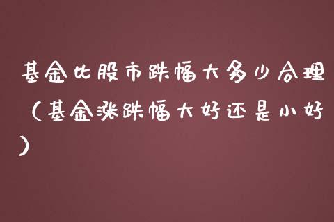 基金比股市跌幅大多少合理（基金涨跌幅大好还是小好）_https://www.fsyjjx.cn_问财精选_第1张