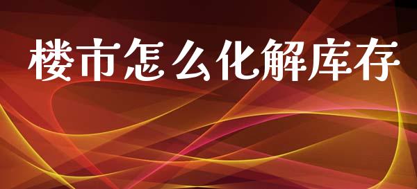 楼市怎么化解库存_https://www.fsyjjx.cn_问财精选_第1张