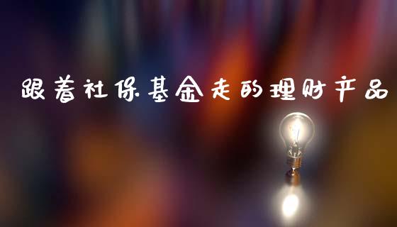 跟着社保基金走的理财产品_https://www.fsyjjx.cn_问财精选_第1张