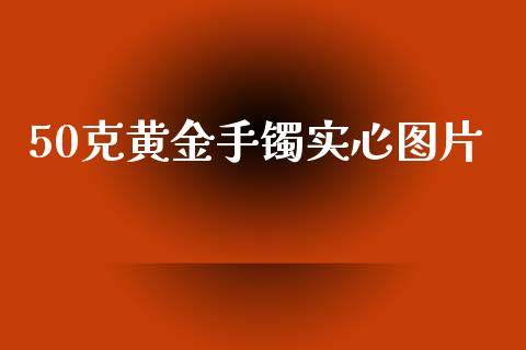 50克黄金手镯实心图片_https://www.fsyjjx.cn_期货资讯_第1张
