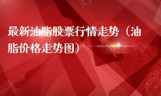 最新油脂股票行情走势（油脂价格走势图）_https://www.fsyjjx.cn_股市分析_第1张