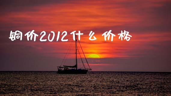 铜价2012什么价格_https://www.fsyjjx.cn_股市分析_第1张