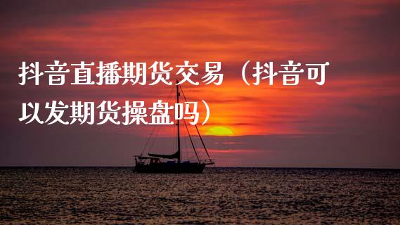 抖音直播期货交易（抖音可以发期货操盘吗）_https://www.fsyjjx.cn_期货在线_第1张