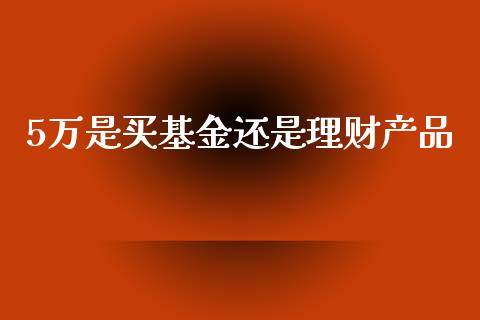 5万是买基金还是理财产品_https://www.fsyjjx.cn_理财资讯_第1张