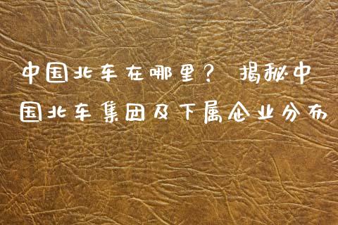 中国北车在哪里？ 揭秘中国北车集团及下属企业分布_https://www.fsyjjx.cn_股市分析_第1张