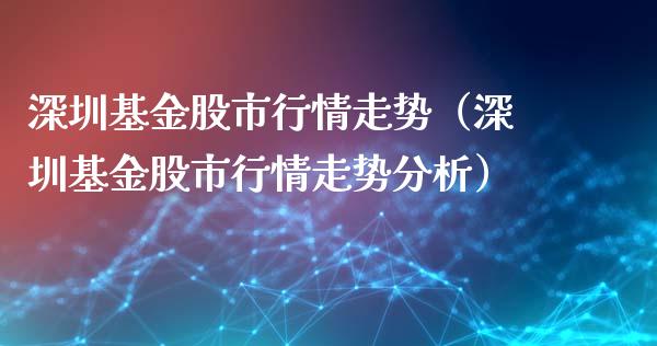 深圳基金股市行情走势（深圳基金股市行情走势分析）_https://www.fsyjjx.cn_问财精选_第1张