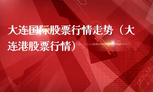 大连国际股票行情走势（大连港股票行情）_https://www.fsyjjx.cn_股票指导_第1张