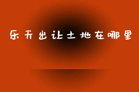 乐天出让土地在哪里_https://www.fsyjjx.cn_股指期货_第1张