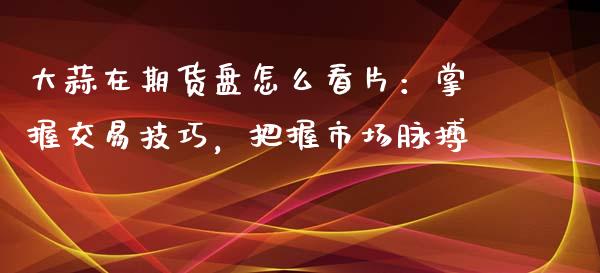 大蒜在期货盘怎么看片：掌握交易技巧，把握市场脉搏_https://www.fsyjjx.cn_期货资讯_第1张