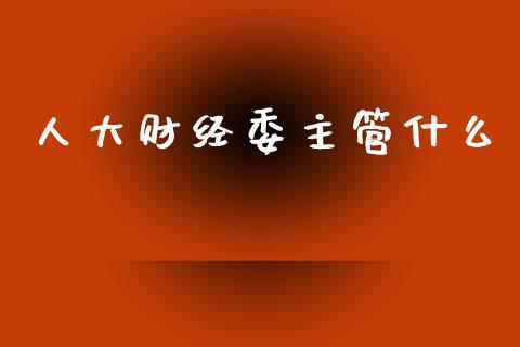 人大财经委主管什么_https://www.fsyjjx.cn_理财资讯_第1张