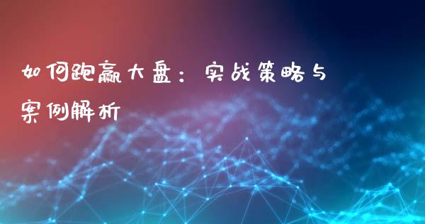 如何跑赢大盘：实战策略与案例解析_https://www.fsyjjx.cn_期货研报_第1张
