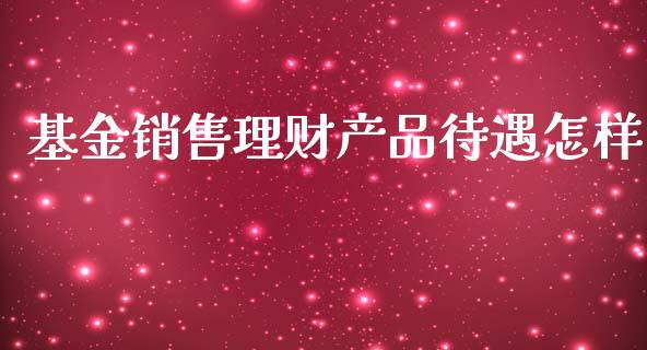 基金销售理财产品待遇怎样_https://www.fsyjjx.cn_问财精选_第1张