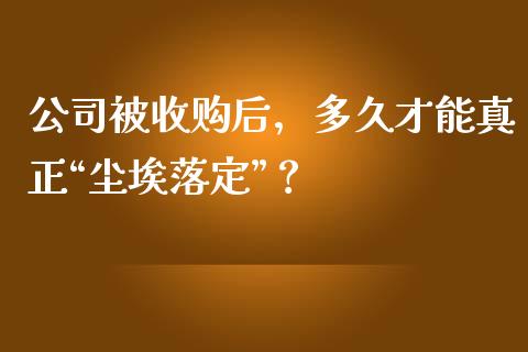公司被收购后，多久才能真正“尘埃落定”？_https://www.fsyjjx.cn_期货资讯_第1张