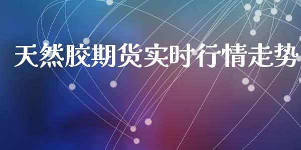 天然胶期货实时行情走势_https://www.fsyjjx.cn_期货研报_第1张