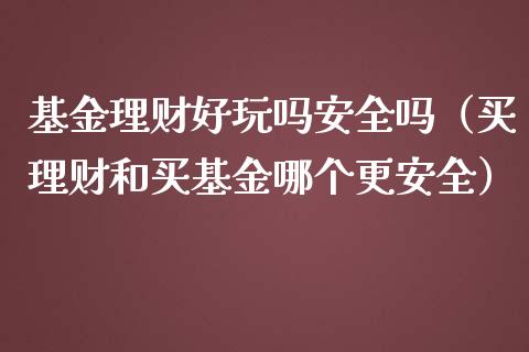 基金理财好玩吗安全吗（买理财和买基金哪个更安全）_https://www.fsyjjx.cn_理财资讯_第1张