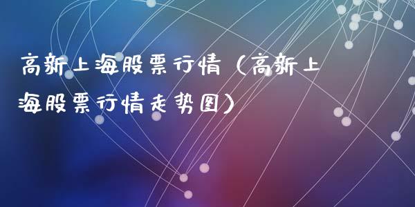 高新上海股票行情（高新上海股票行情走势图）_https://www.fsyjjx.cn_股市分析_第1张