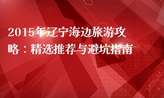 2015年辽宁海边旅游攻略：精选推荐与避坑指南_https://www.fsyjjx.cn_理财资讯_第1张