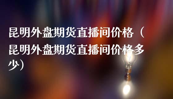 昆明外盘期货直播间价格（昆明外盘期货直播间价格多少）_https://www.fsyjjx.cn_期货在线_第1张