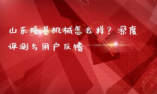 山东隆基机械怎么样？深度评测与用户反馈_https://www.fsyjjx.cn_问财精选_第1张