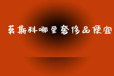 莫斯科哪里奢侈品便宜_https://www.fsyjjx.cn_理财资讯_第1张