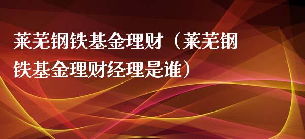 莱芜钢铁基金理财（莱芜钢铁基金理财经理是谁）_https://www.fsyjjx.cn_问财精选_第1张