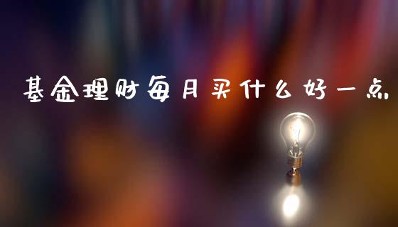 基金理财每月买什么好一点_https://www.fsyjjx.cn_问财精选_第1张