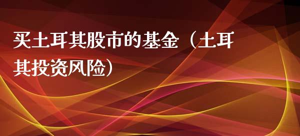 买土耳其股市的基金（土耳其投资风险）_https://www.fsyjjx.cn_问财精选_第1张