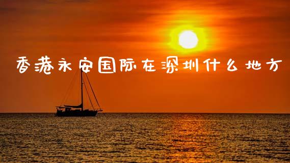 香港永安国际在深圳什么地方_https://www.fsyjjx.cn_问财精选_第1张