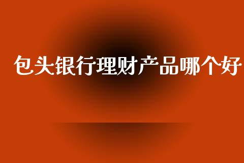 包头银行理财产品哪个好_https://www.fsyjjx.cn_理财资讯_第1张