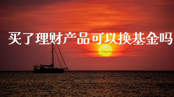 买了理财产品可以换基金吗_https://www.fsyjjx.cn_理财资讯_第1张