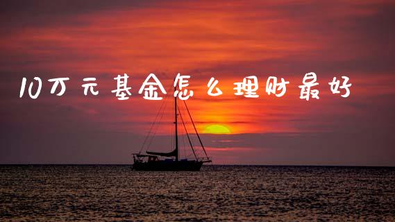 10万元基金怎么理财最好_https://www.fsyjjx.cn_问财精选_第1张