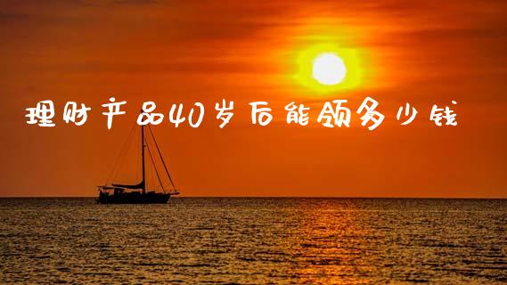 理财产品40岁后能领多少钱_https://www.fsyjjx.cn_期货资讯_第1张