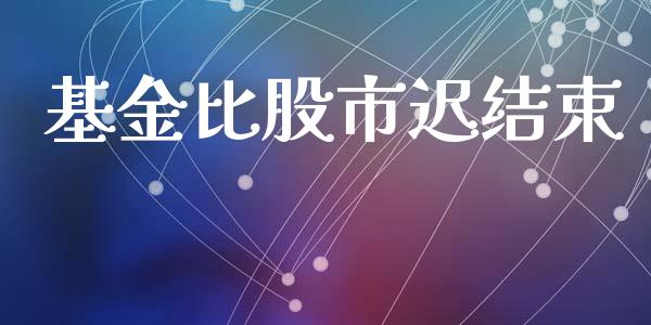 基金比股市迟结束_https://www.fsyjjx.cn_理财资讯_第1张