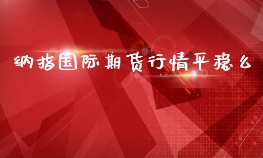 纳指国际期货行情平稳么_https://www.fsyjjx.cn_期货资讯_第1张