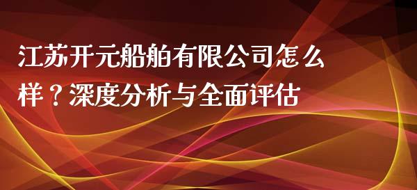 江苏开元船舶有限公司怎么样？深度分析与全面评估_https://www.fsyjjx.cn_问财精选_第1张