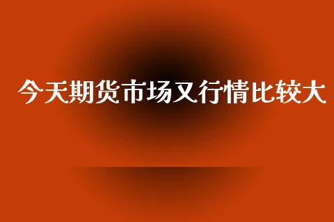 今天期货市场又行情比较大_https://www.fsyjjx.cn_期货研报_第1张