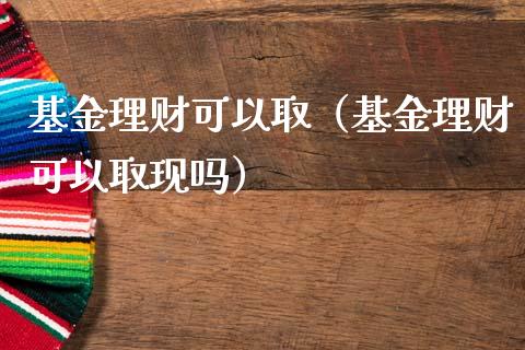 基金理财可以取（基金理财可以取现吗）_https://www.fsyjjx.cn_问财精选_第1张