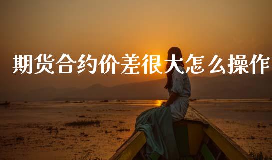 期货合约价差很大怎么操作_https://www.fsyjjx.cn_理财资讯_第1张