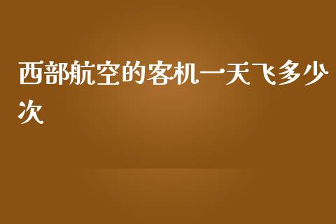 西部航空的客机一天飞多少次_https://www.fsyjjx.cn_期货研报_第1张