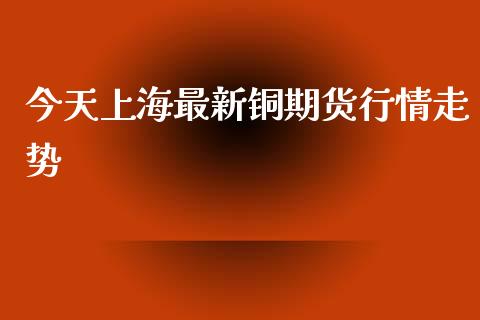 今天上海最新铜期货行情走势_https://www.fsyjjx.cn_期货研报_第1张