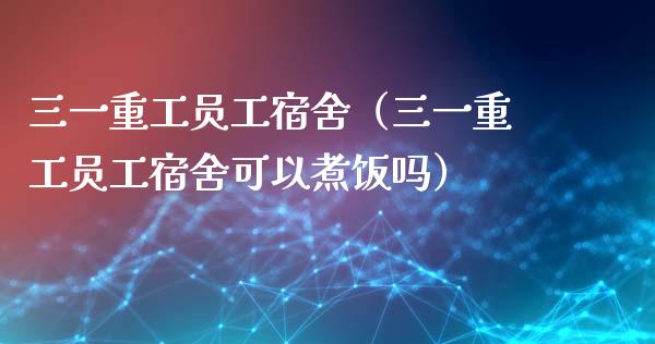 三一重工员工宿舍（三一重工员工宿舍可以煮饭吗）_https://www.fsyjjx.cn_股票指导_第1张