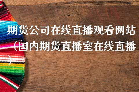 期货公司在线直播观看网站（国内期货直播室在线直播）_https://www.fsyjjx.cn_期货在线_第1张