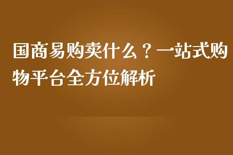 国商易购卖什么？一站式购物平台全方位解析_https://www.fsyjjx.cn_期货研报_第1张