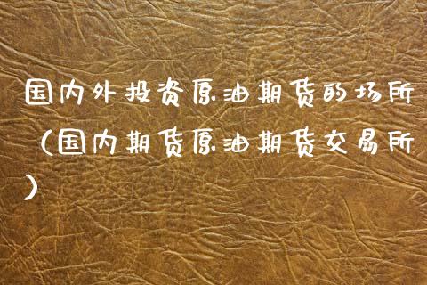 国内外投资原油期货的场所（国内期货原油期货交易所）_https://www.fsyjjx.cn_期货研报_第1张