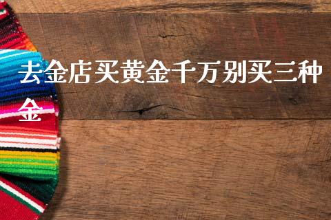 去金店买黄金千万别买三种金_https://www.fsyjjx.cn_期货资讯_第1张