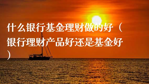 什么银行基金理财做的好（银行理财产品好还是基金好）_https://www.fsyjjx.cn_问财精选_第1张