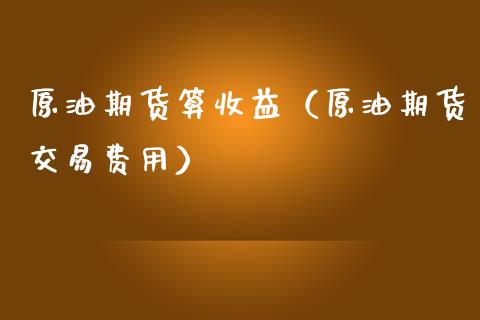 原油期货算收益（原油期货交易费用）_https://www.fsyjjx.cn_期货资讯_第1张