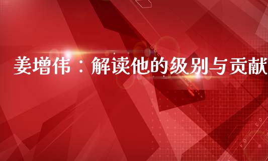 姜增伟：解读他的级别与贡献_https://www.fsyjjx.cn_理财资讯_第1张