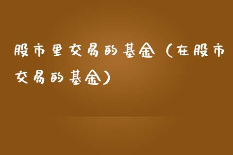 股市里交易的基金（在股市交易的基金）_https://www.fsyjjx.cn_问财精选_第1张